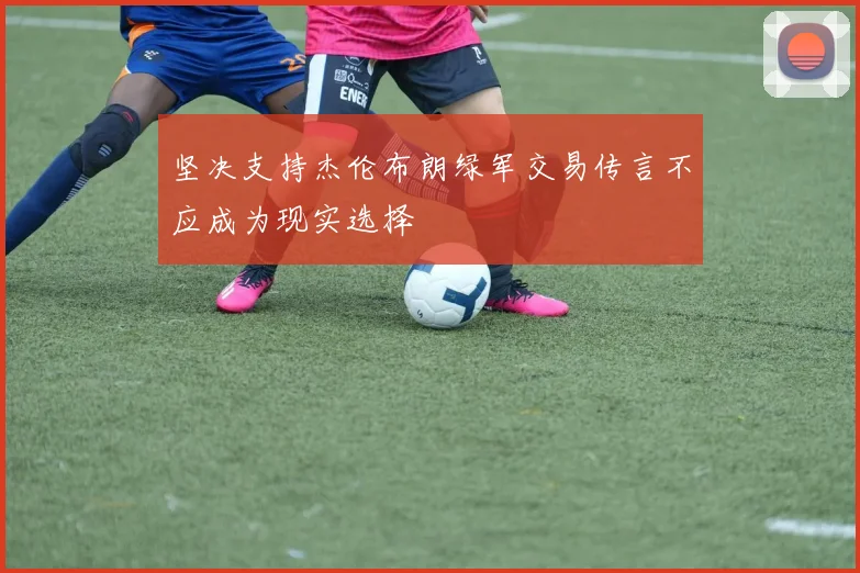 坚决支持杰伦布朗绿军交易传言不应成为现实选择