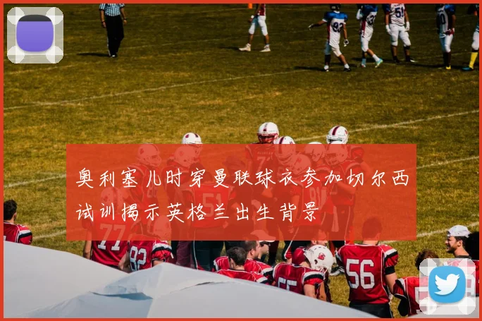 奥利塞儿时穿曼联球衣参加切尔西试训揭示英格兰出生背景