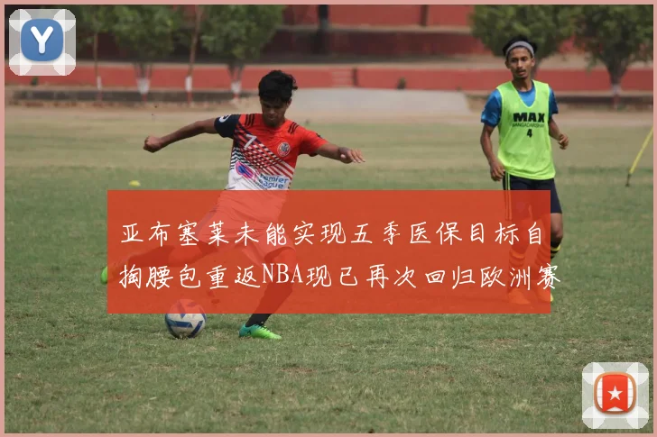 亚布塞莱未能实现五季医保目标自掏腰包重返NBA现已再次回归欧洲赛场