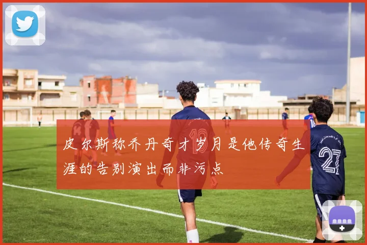 皮尔斯称乔丹奇才岁月是他传奇生涯的告别演出而非污点