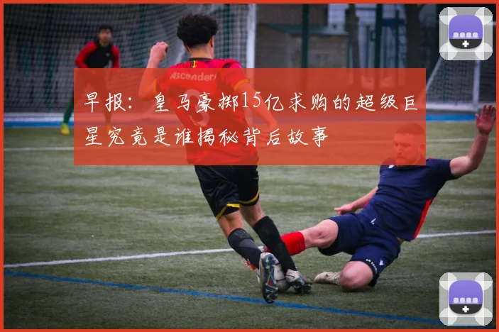 早报：皇马豪掷15亿求购的超级巨星究竟是谁揭秘背后故事