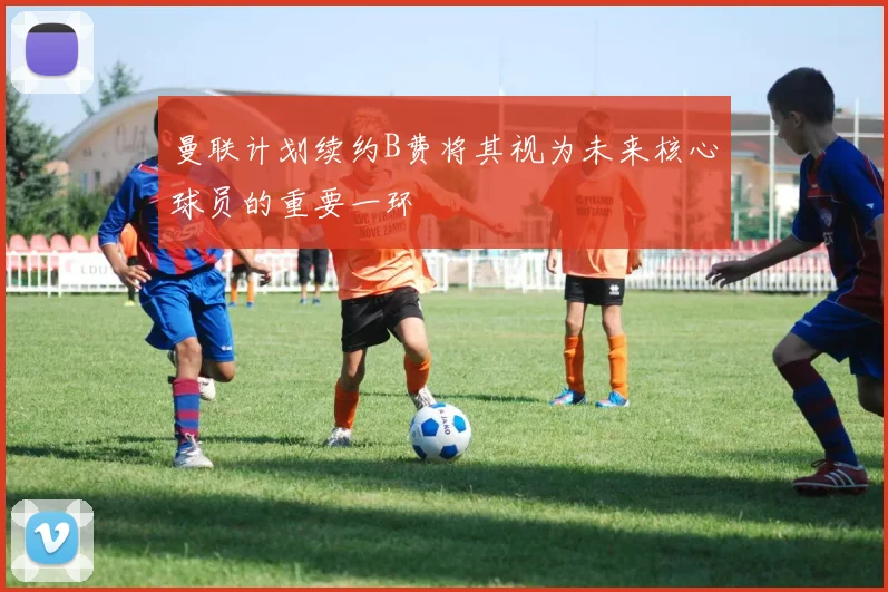 曼联计划续约B费将其视为未来核心球员的重要一环