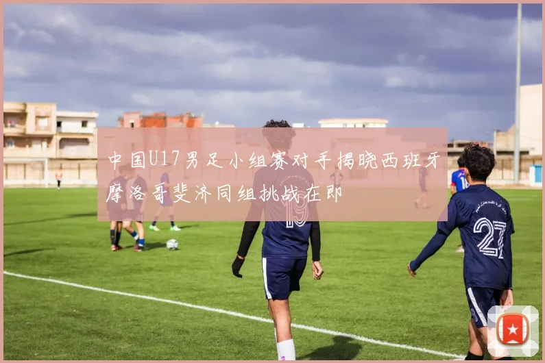 中国U17男足小组赛对手揭晓西班牙摩洛哥斐济同组挑战在即