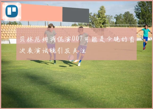 贝林厄姆调侃演007可能是今晚的首次表演试镜引发关注