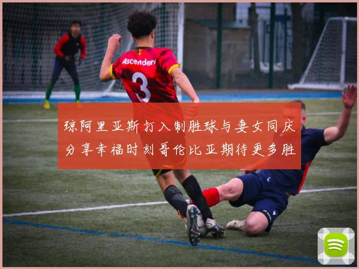 琼阿里亚斯打入制胜球与妻女同庆分享幸福时刻哥伦比亚期待更多胜利