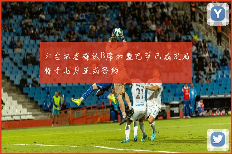 六台记者确认B席加盟巴萨已成定局将于七月正式签约