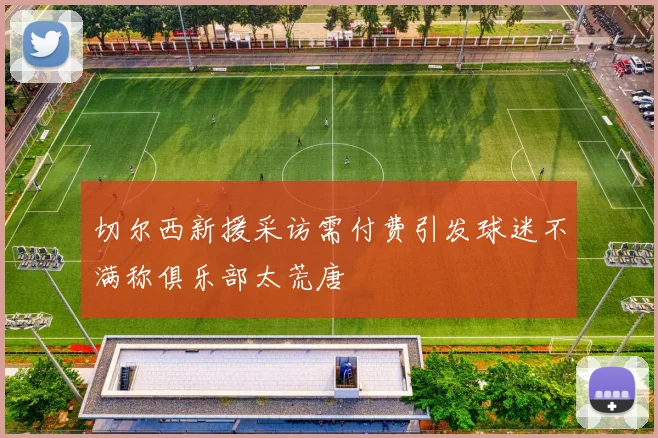 切尔西新援采访需付费引发球迷不满称俱乐部太荒唐