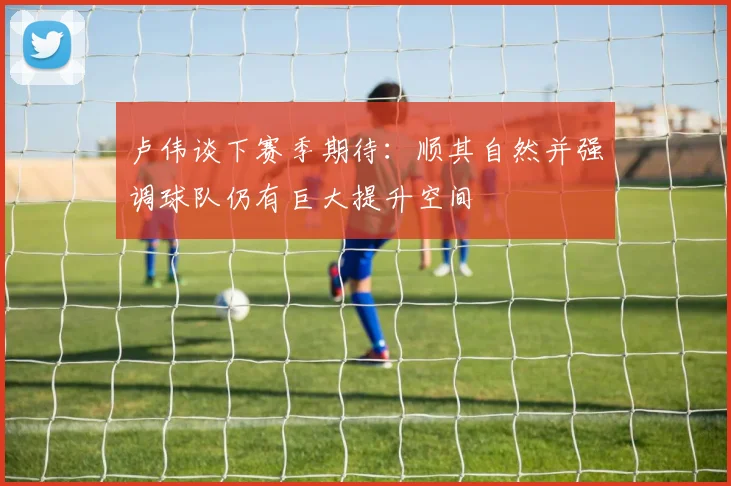 卢伟谈下赛季期待：顺其自然并强调球队仍有巨大提升空间