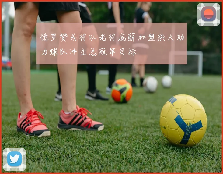 德罗赞或将以老将底薪加盟热火助力球队冲击总冠军目标