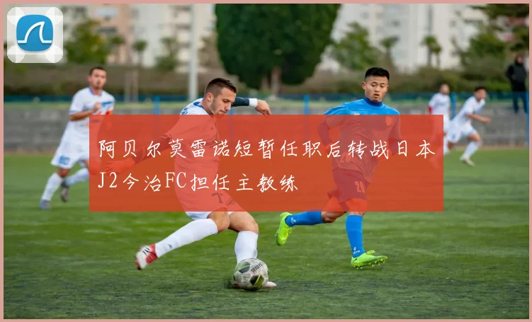 阿贝尔莫雷诺短暂任职后转战日本J2今治FC担任主教练
